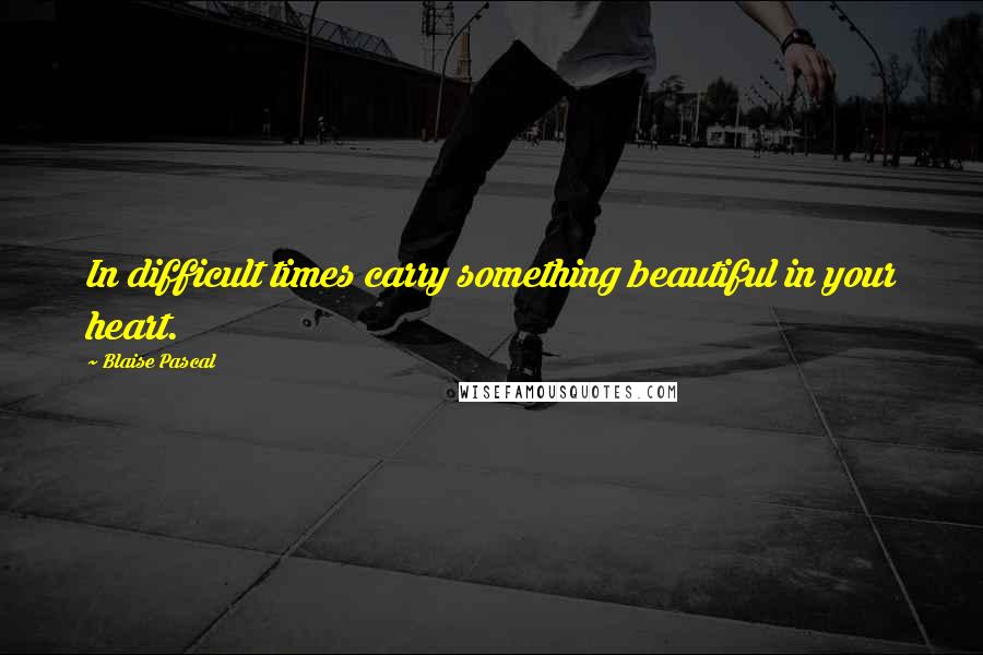 Blaise Pascal Quotes: In difficult times carry something beautiful in your heart.