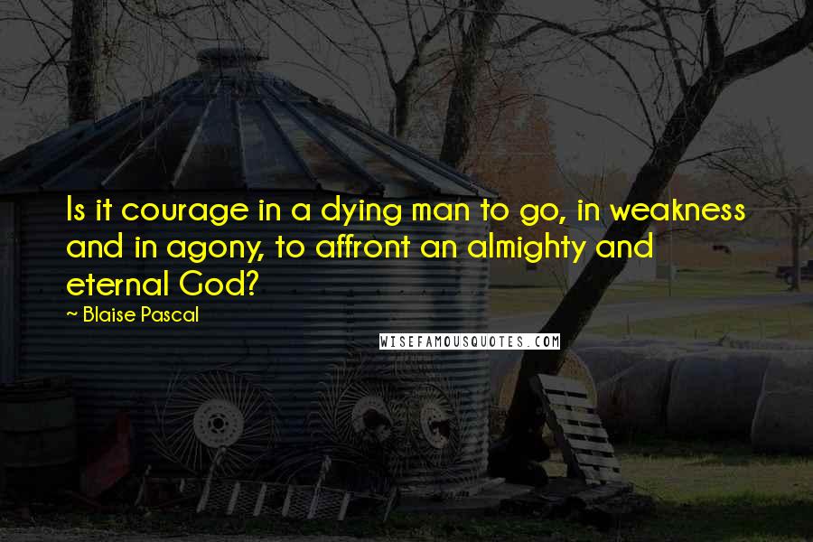 Blaise Pascal Quotes: Is it courage in a dying man to go, in weakness and in agony, to affront an almighty and eternal God?