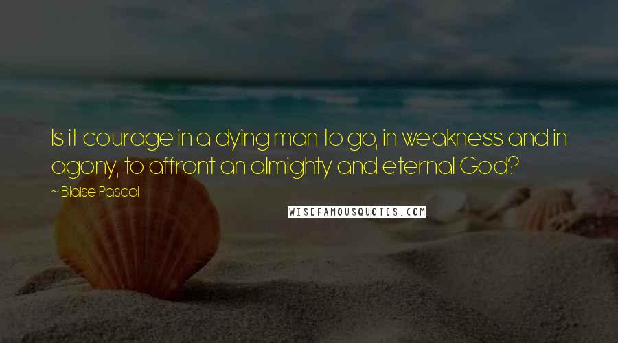 Blaise Pascal Quotes: Is it courage in a dying man to go, in weakness and in agony, to affront an almighty and eternal God?