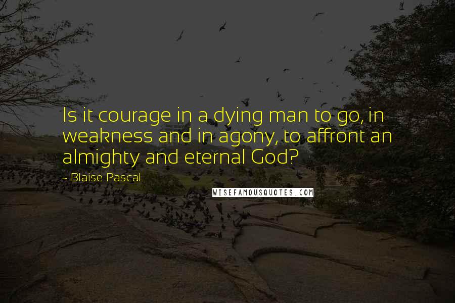 Blaise Pascal Quotes: Is it courage in a dying man to go, in weakness and in agony, to affront an almighty and eternal God?