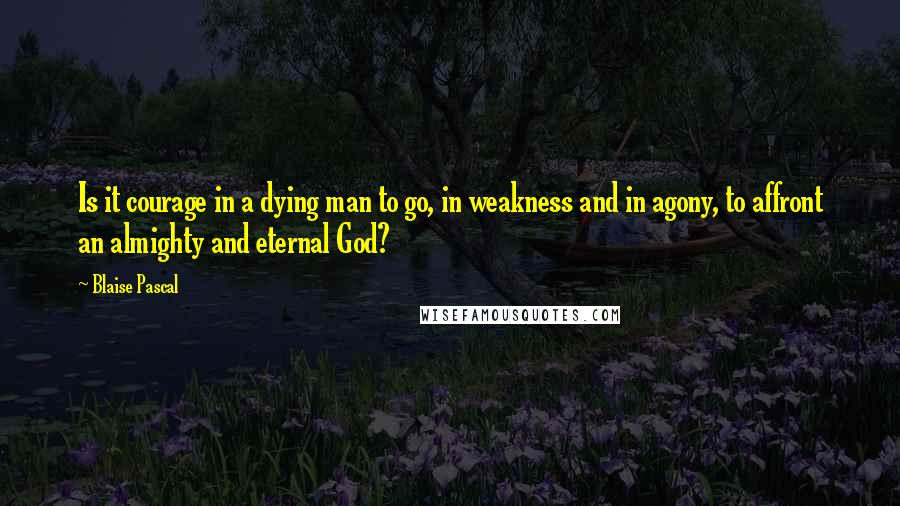 Blaise Pascal Quotes: Is it courage in a dying man to go, in weakness and in agony, to affront an almighty and eternal God?