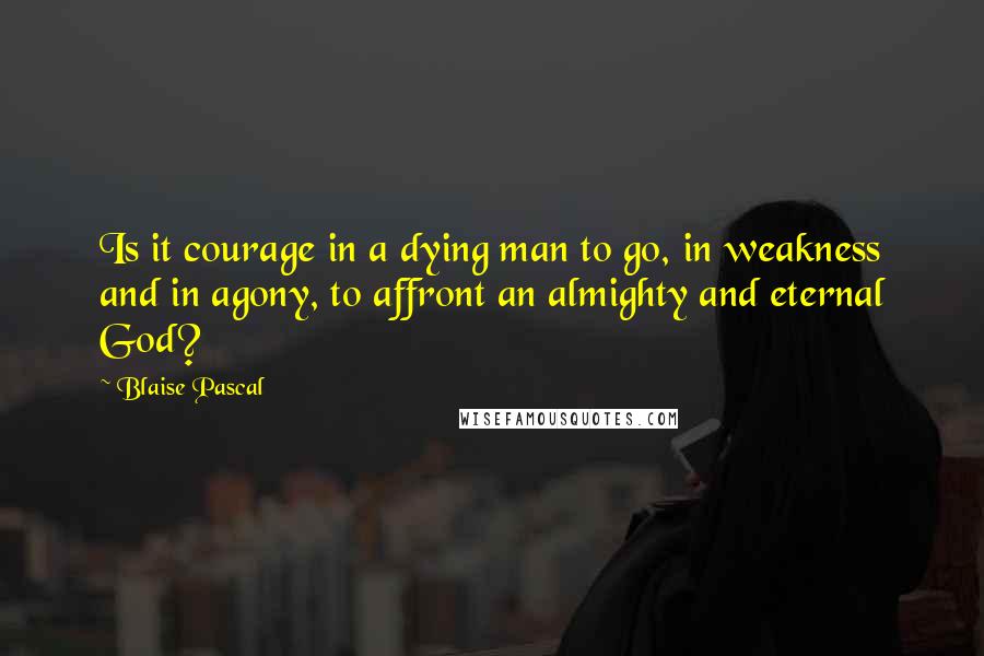 Blaise Pascal Quotes: Is it courage in a dying man to go, in weakness and in agony, to affront an almighty and eternal God?
