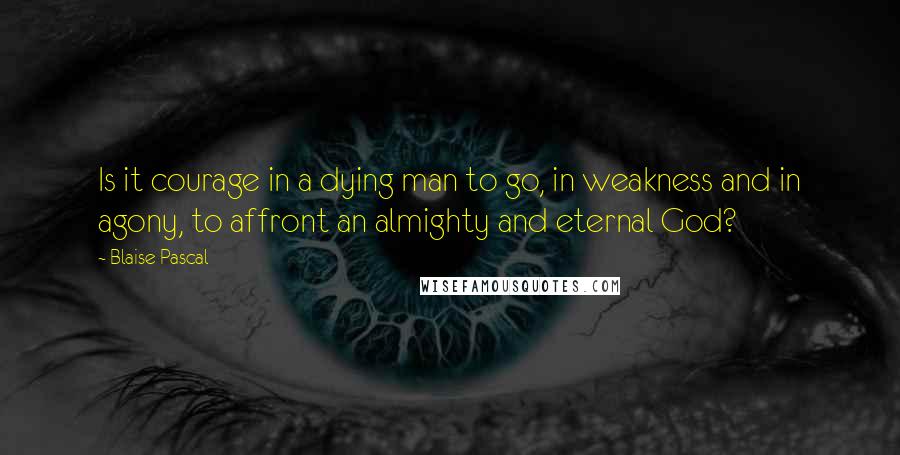 Blaise Pascal Quotes: Is it courage in a dying man to go, in weakness and in agony, to affront an almighty and eternal God?