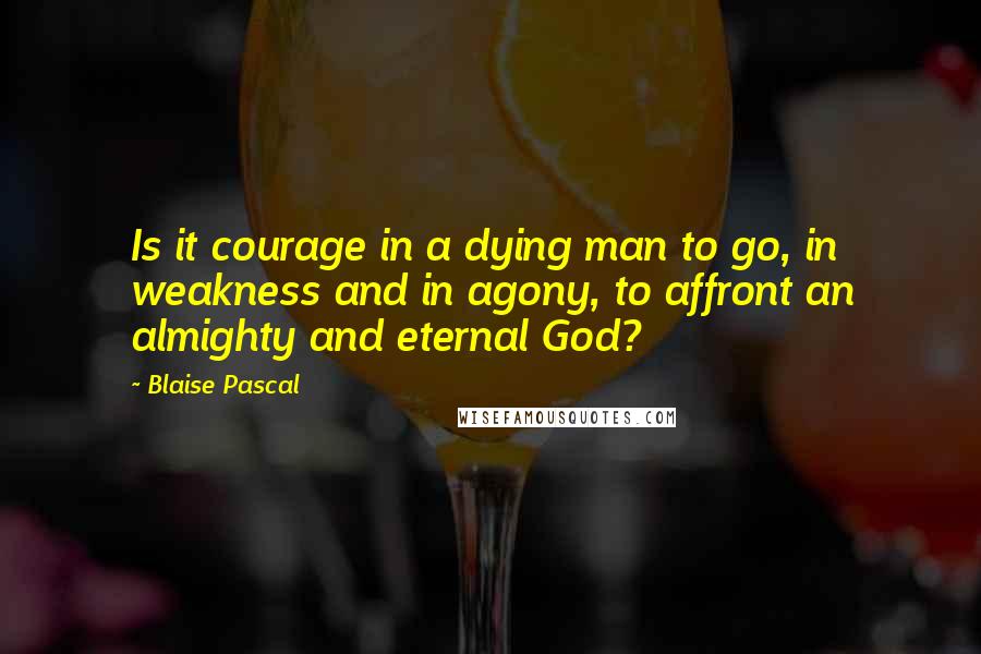 Blaise Pascal Quotes: Is it courage in a dying man to go, in weakness and in agony, to affront an almighty and eternal God?