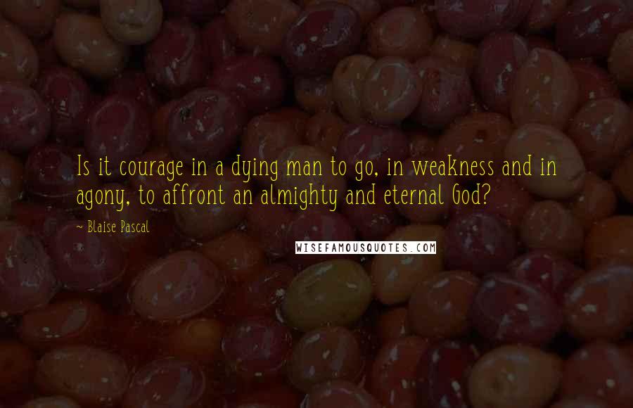 Blaise Pascal Quotes: Is it courage in a dying man to go, in weakness and in agony, to affront an almighty and eternal God?