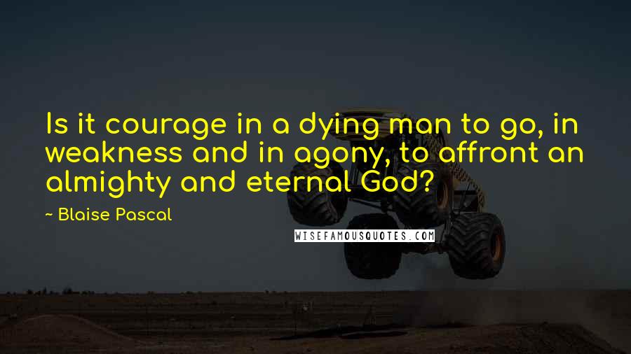 Blaise Pascal Quotes: Is it courage in a dying man to go, in weakness and in agony, to affront an almighty and eternal God?