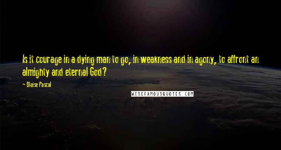 Blaise Pascal Quotes: Is it courage in a dying man to go, in weakness and in agony, to affront an almighty and eternal God?