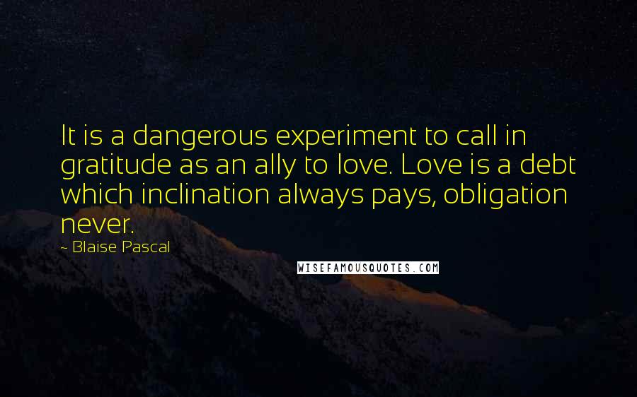 Blaise Pascal Quotes: It is a dangerous experiment to call in gratitude as an ally to love. Love is a debt which inclination always pays, obligation never.