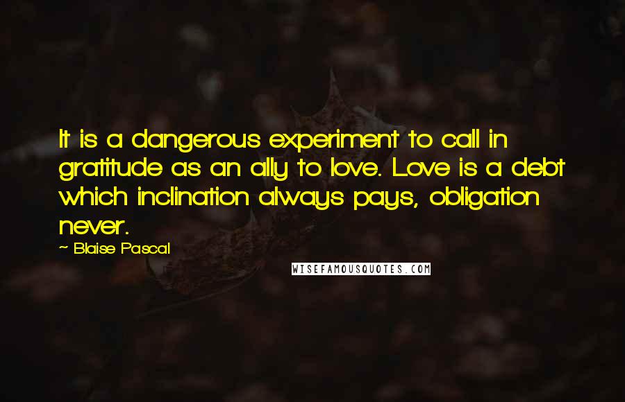 Blaise Pascal Quotes: It is a dangerous experiment to call in gratitude as an ally to love. Love is a debt which inclination always pays, obligation never.