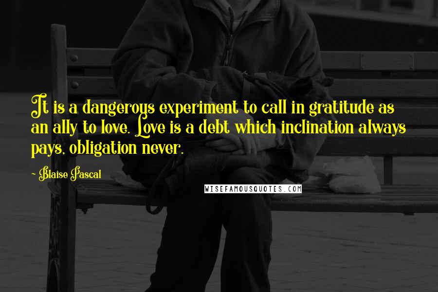 Blaise Pascal Quotes: It is a dangerous experiment to call in gratitude as an ally to love. Love is a debt which inclination always pays, obligation never.