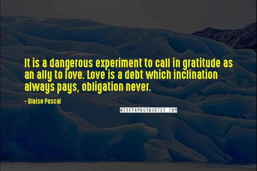 Blaise Pascal Quotes: It is a dangerous experiment to call in gratitude as an ally to love. Love is a debt which inclination always pays, obligation never.