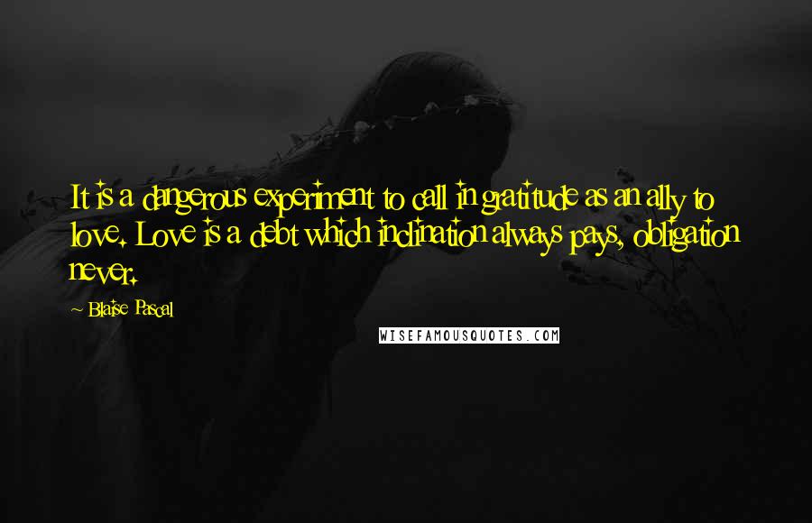 Blaise Pascal Quotes: It is a dangerous experiment to call in gratitude as an ally to love. Love is a debt which inclination always pays, obligation never.