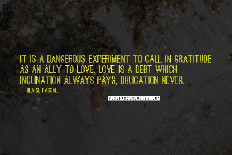 Blaise Pascal Quotes: It is a dangerous experiment to call in gratitude as an ally to love. Love is a debt which inclination always pays, obligation never.