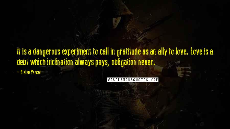 Blaise Pascal Quotes: It is a dangerous experiment to call in gratitude as an ally to love. Love is a debt which inclination always pays, obligation never.