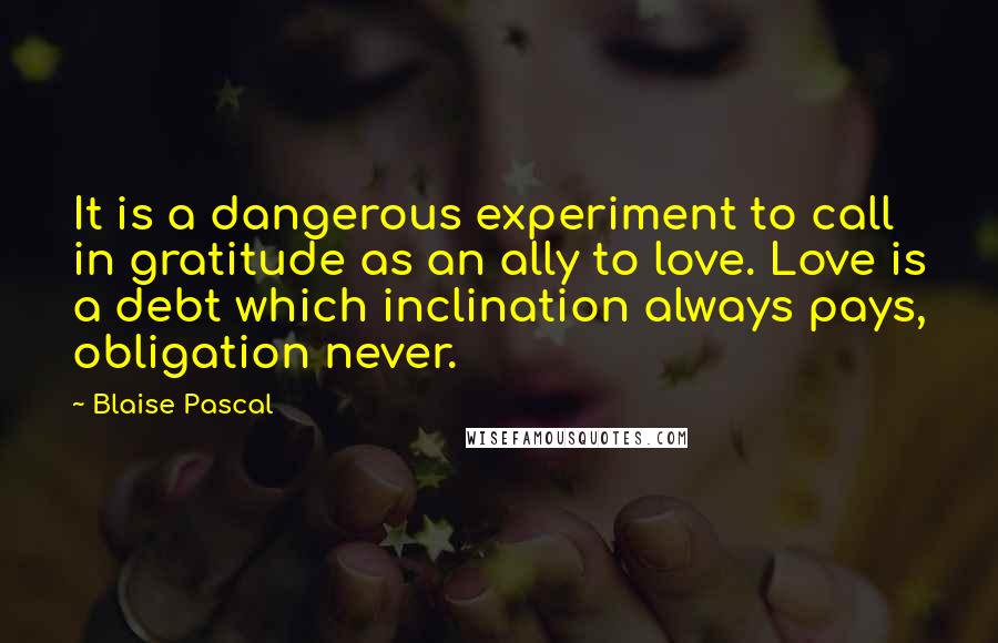 Blaise Pascal Quotes: It is a dangerous experiment to call in gratitude as an ally to love. Love is a debt which inclination always pays, obligation never.