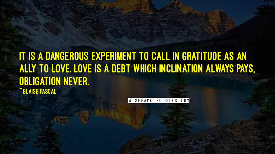 Blaise Pascal Quotes: It is a dangerous experiment to call in gratitude as an ally to love. Love is a debt which inclination always pays, obligation never.