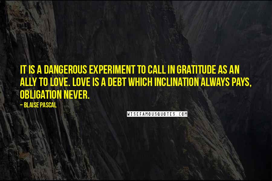 Blaise Pascal Quotes: It is a dangerous experiment to call in gratitude as an ally to love. Love is a debt which inclination always pays, obligation never.