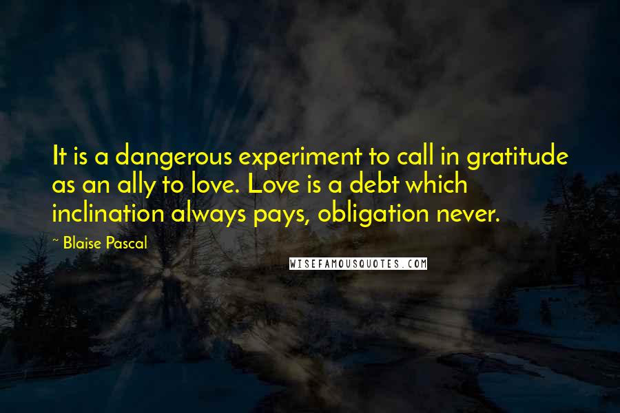 Blaise Pascal Quotes: It is a dangerous experiment to call in gratitude as an ally to love. Love is a debt which inclination always pays, obligation never.