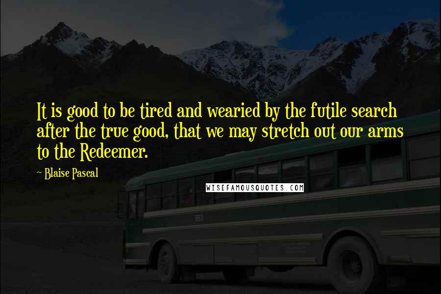 Blaise Pascal Quotes: It is good to be tired and wearied by the futile search after the true good, that we may stretch out our arms to the Redeemer.