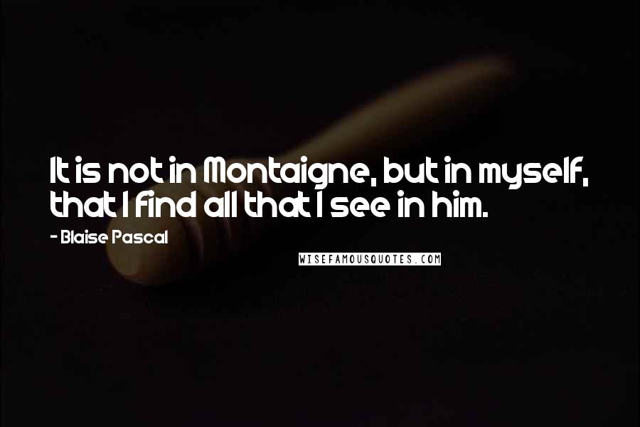 Blaise Pascal Quotes: It is not in Montaigne, but in myself, that I find all that I see in him.