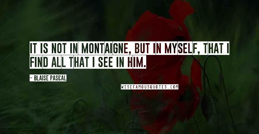 Blaise Pascal Quotes: It is not in Montaigne, but in myself, that I find all that I see in him.