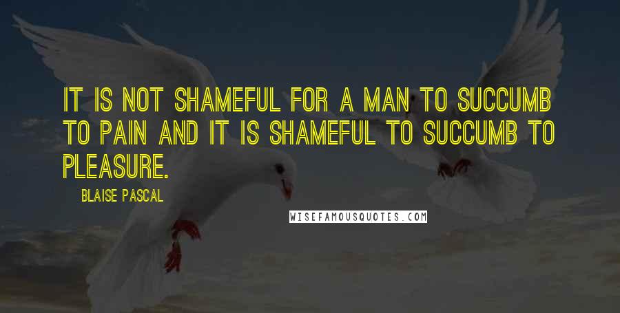 Blaise Pascal Quotes: It is not shameful for a man to succumb to pain and it is shameful to succumb to pleasure.