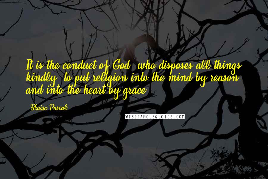Blaise Pascal Quotes: It is the conduct of God, who disposes all things kindly, to put religion into the mind by reason, and into the heart by grace.