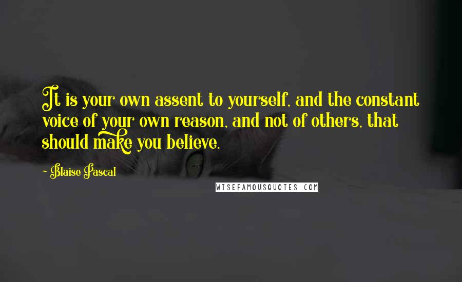 Blaise Pascal Quotes: It is your own assent to yourself, and the constant voice of your own reason, and not of others, that should make you believe.