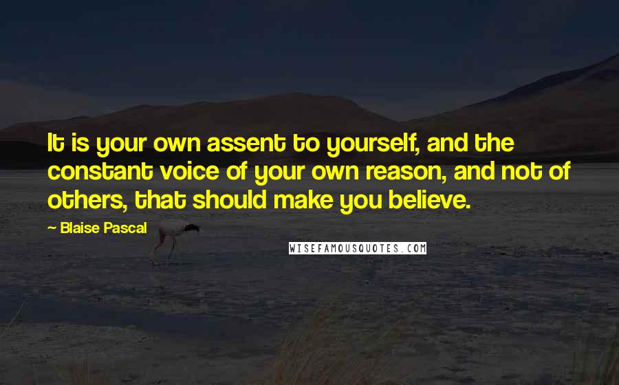 Blaise Pascal Quotes: It is your own assent to yourself, and the constant voice of your own reason, and not of others, that should make you believe.