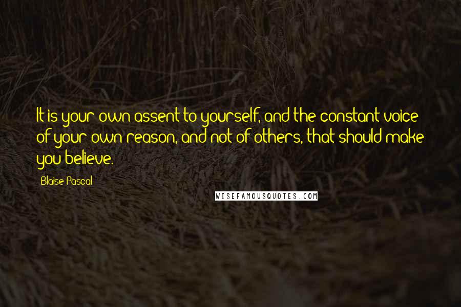 Blaise Pascal Quotes: It is your own assent to yourself, and the constant voice of your own reason, and not of others, that should make you believe.