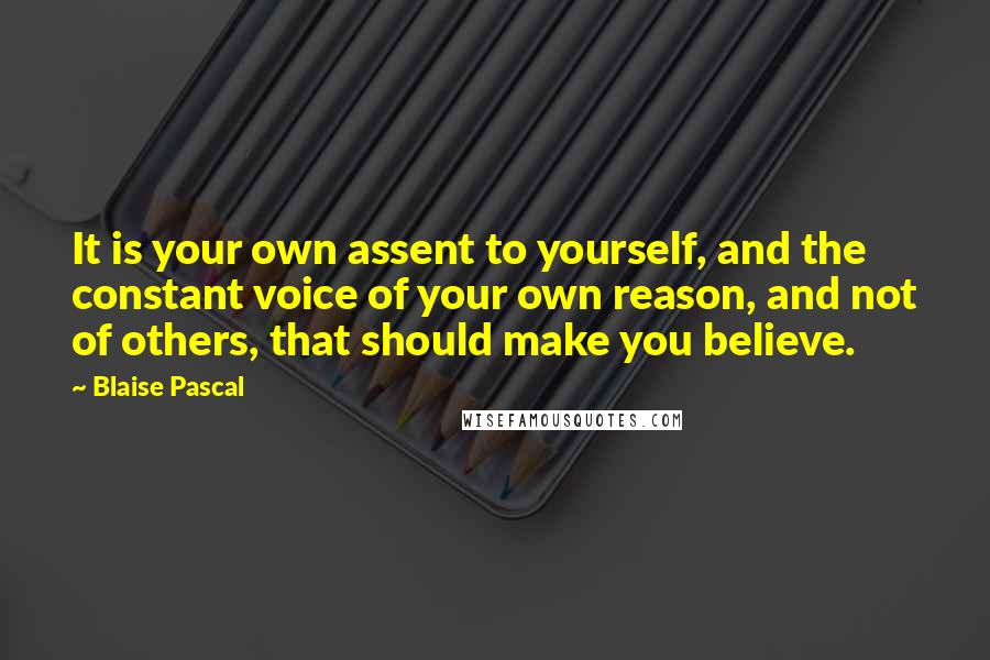 Blaise Pascal Quotes: It is your own assent to yourself, and the constant voice of your own reason, and not of others, that should make you believe.