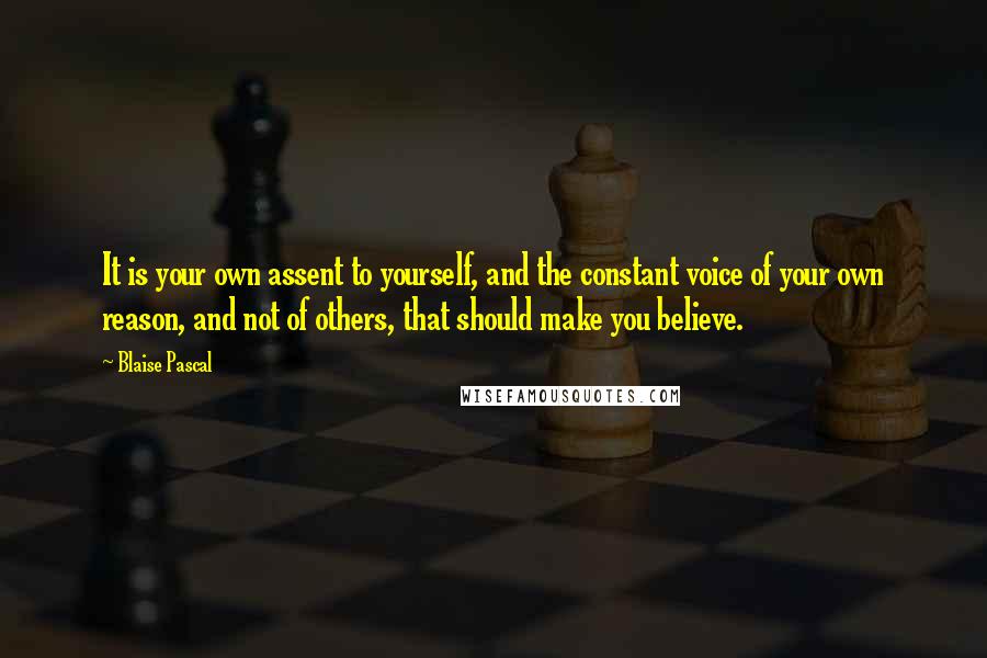 Blaise Pascal Quotes: It is your own assent to yourself, and the constant voice of your own reason, and not of others, that should make you believe.