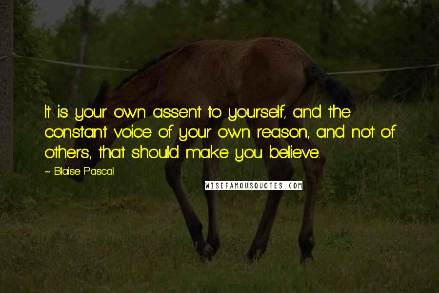 Blaise Pascal Quotes: It is your own assent to yourself, and the constant voice of your own reason, and not of others, that should make you believe.