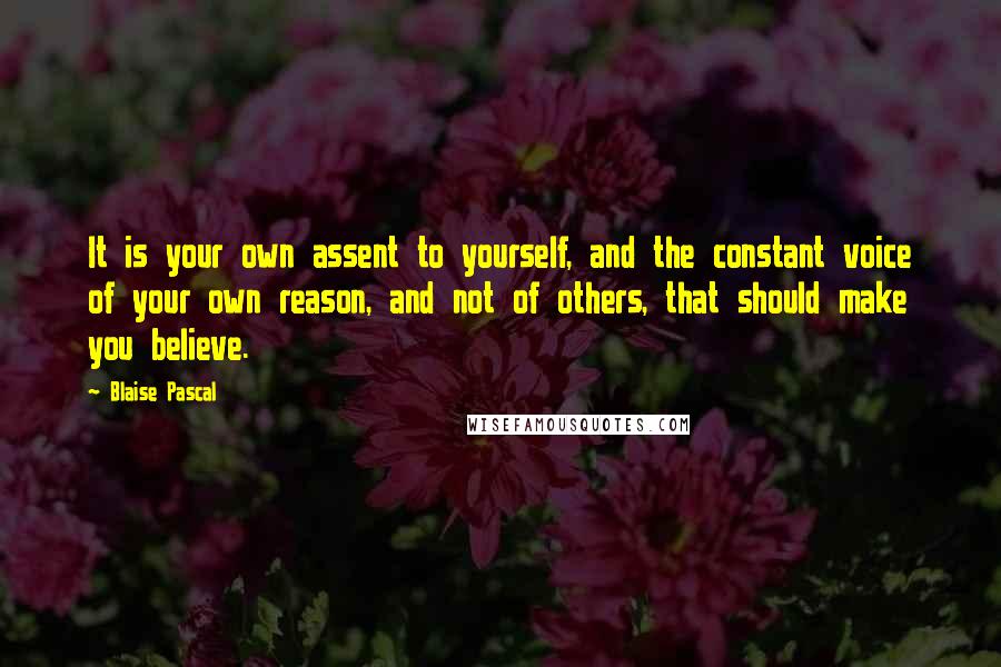 Blaise Pascal Quotes: It is your own assent to yourself, and the constant voice of your own reason, and not of others, that should make you believe.