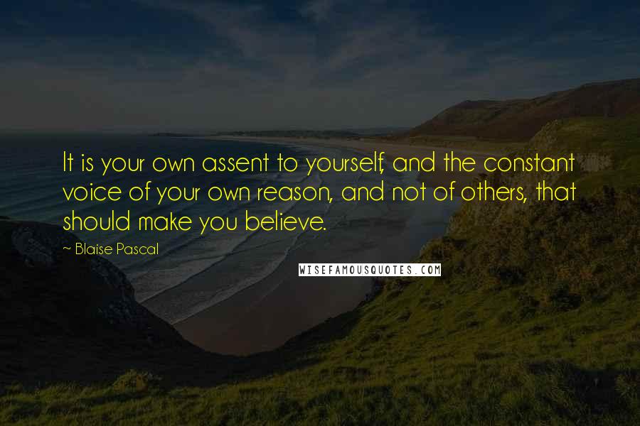 Blaise Pascal Quotes: It is your own assent to yourself, and the constant voice of your own reason, and not of others, that should make you believe.