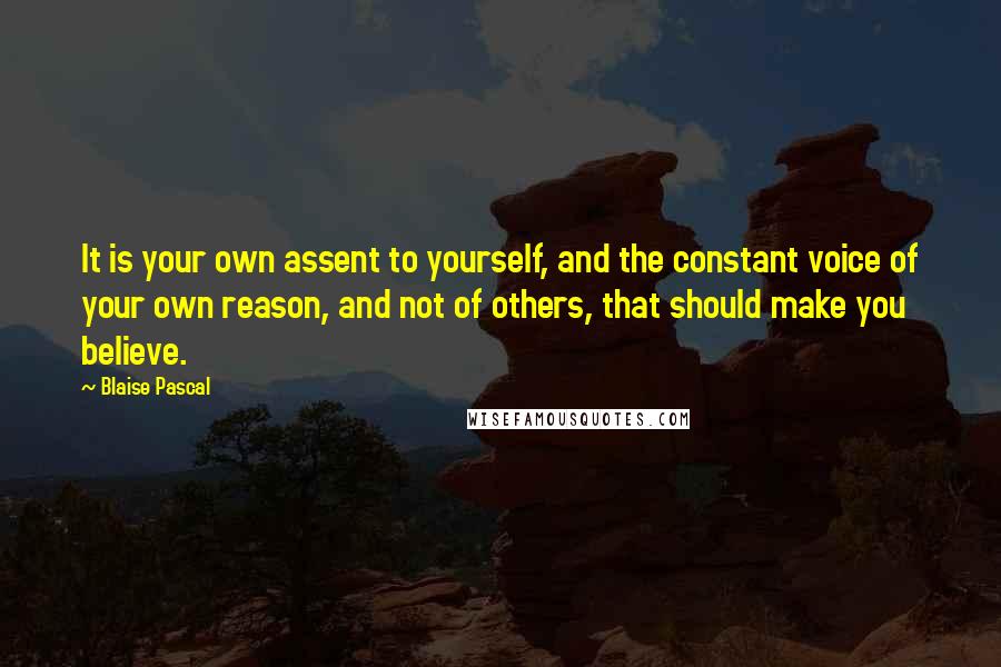 Blaise Pascal Quotes: It is your own assent to yourself, and the constant voice of your own reason, and not of others, that should make you believe.