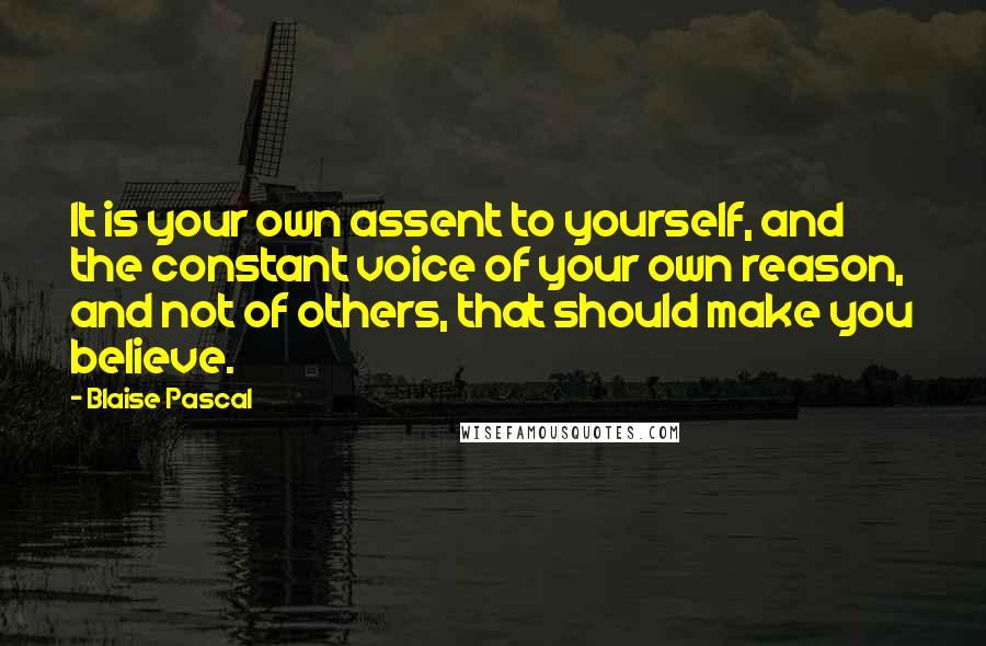 Blaise Pascal Quotes: It is your own assent to yourself, and the constant voice of your own reason, and not of others, that should make you believe.