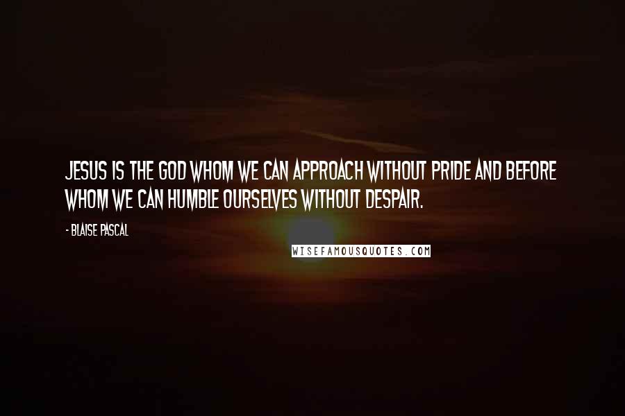 Blaise Pascal Quotes: Jesus is the God whom we can approach without pride and before whom we can humble ourselves without despair.