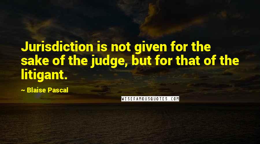 Blaise Pascal Quotes: Jurisdiction is not given for the sake of the judge, but for that of the litigant.