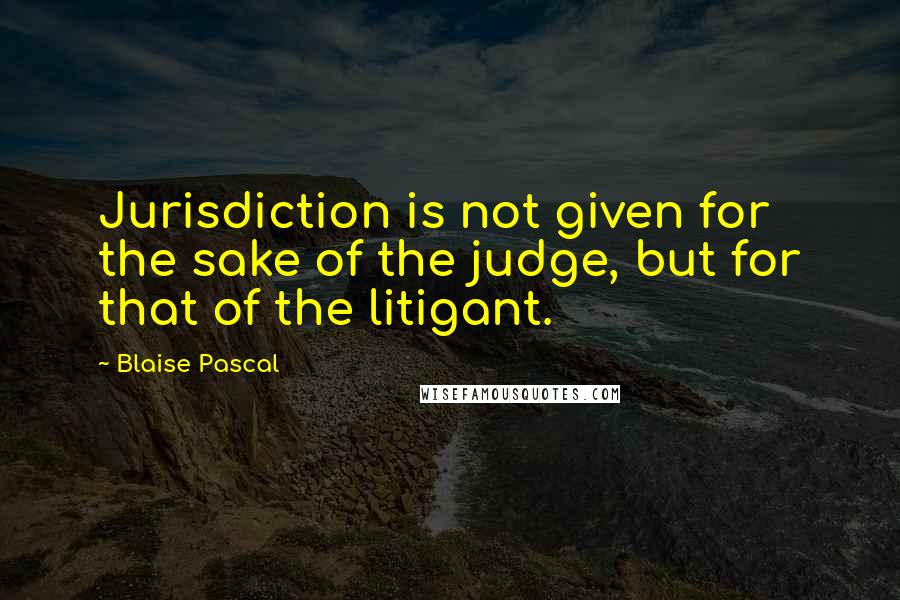 Blaise Pascal Quotes: Jurisdiction is not given for the sake of the judge, but for that of the litigant.