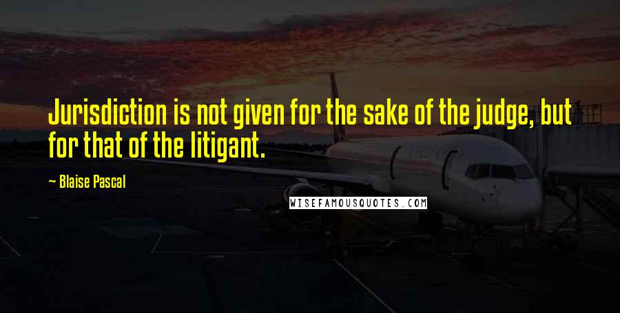 Blaise Pascal Quotes: Jurisdiction is not given for the sake of the judge, but for that of the litigant.