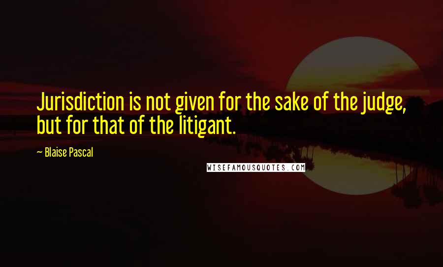 Blaise Pascal Quotes: Jurisdiction is not given for the sake of the judge, but for that of the litigant.