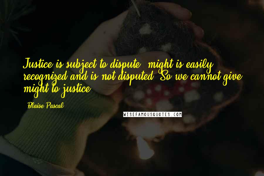 Blaise Pascal Quotes: Justice is subject to dispute; might is easily recognized and is not disputed. So we cannot give might to justice.