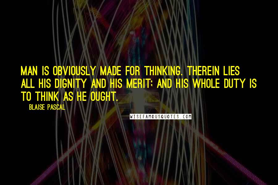Blaise Pascal Quotes: Man is obviously made for thinking. Therein lies all his dignity and his merit; and his whole duty is to think as he ought.
