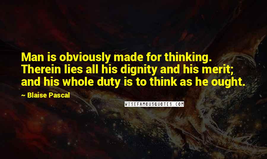 Blaise Pascal Quotes: Man is obviously made for thinking. Therein lies all his dignity and his merit; and his whole duty is to think as he ought.