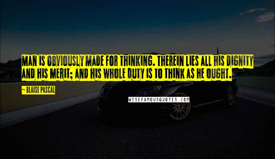 Blaise Pascal Quotes: Man is obviously made for thinking. Therein lies all his dignity and his merit; and his whole duty is to think as he ought.