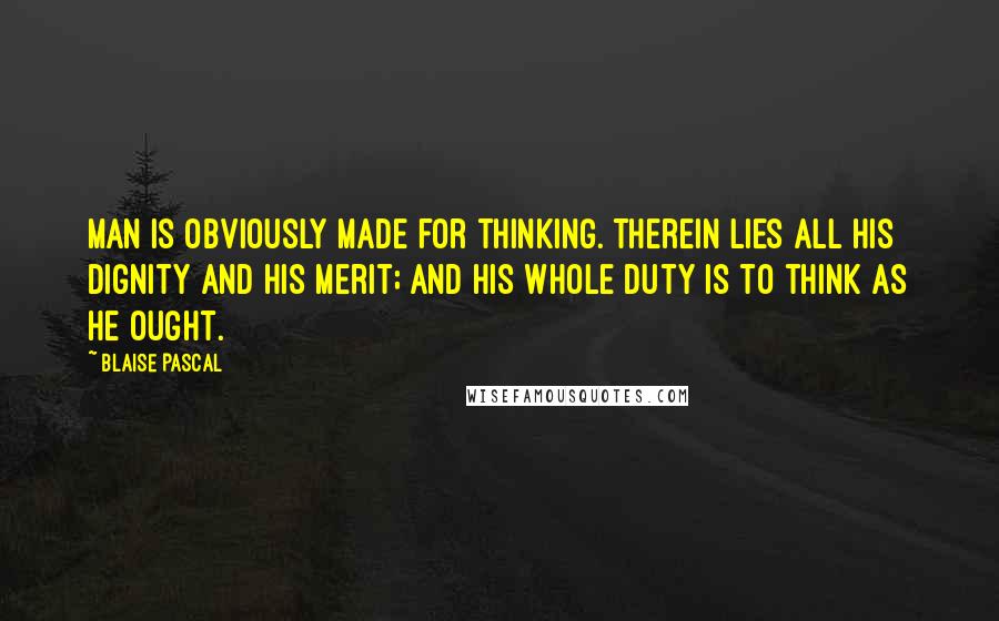 Blaise Pascal Quotes: Man is obviously made for thinking. Therein lies all his dignity and his merit; and his whole duty is to think as he ought.