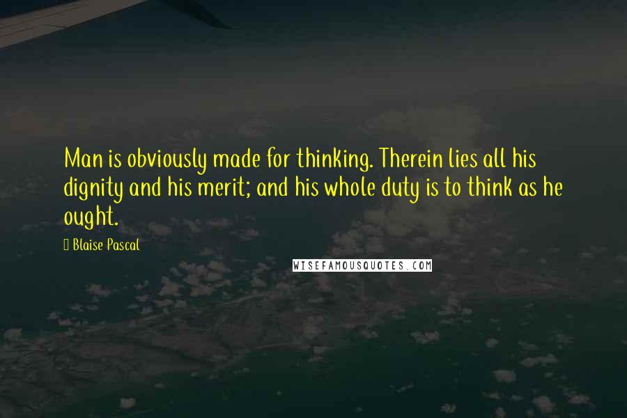 Blaise Pascal Quotes: Man is obviously made for thinking. Therein lies all his dignity and his merit; and his whole duty is to think as he ought.