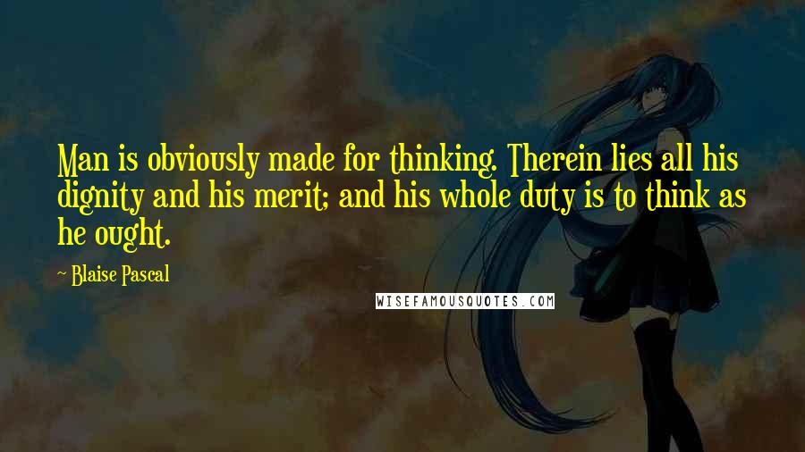 Blaise Pascal Quotes: Man is obviously made for thinking. Therein lies all his dignity and his merit; and his whole duty is to think as he ought.