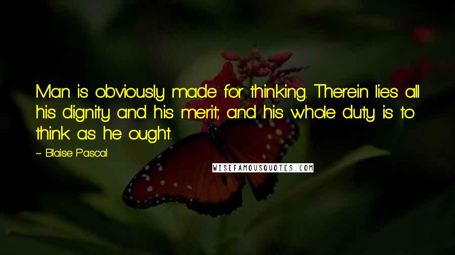 Blaise Pascal Quotes: Man is obviously made for thinking. Therein lies all his dignity and his merit; and his whole duty is to think as he ought.